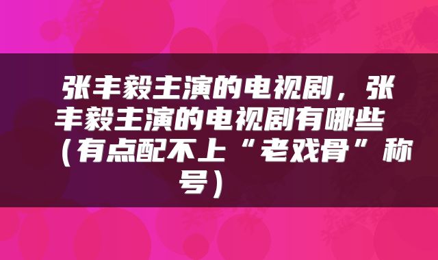 张丰毅主演的电视剧,张丰毅主演的电视剧有哪些(有点配不上“老戏骨”称号)