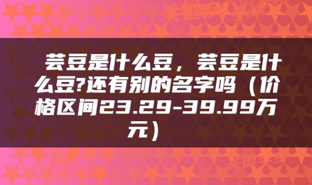  芸豆是什么豆，芸豆是什么豆?还有别的名字吗（价格区间23.29-39.99万元） 