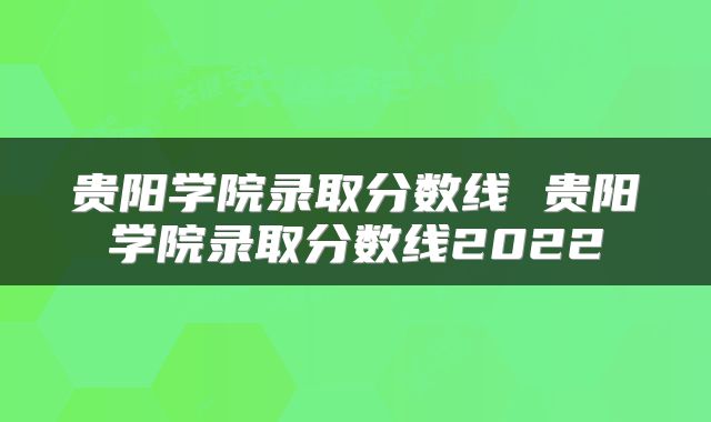 贵阳学院录取分数线 贵阳学院录取分数线2022