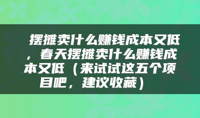  摆摊卖什么赚钱成本又低，春天摆摊卖什么赚钱成本又低（来试试这五个项目吧，建议收藏） 