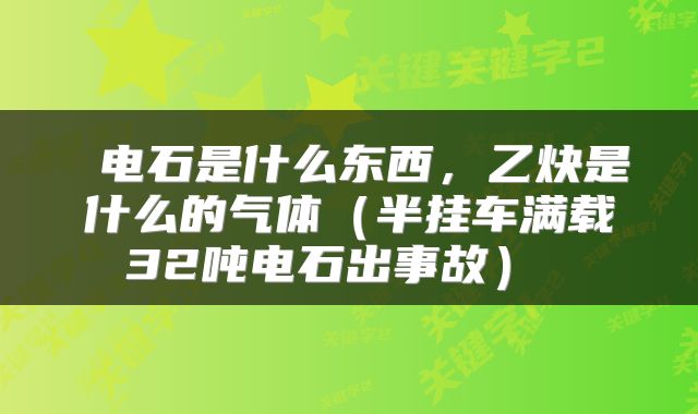  电石是什么东西，乙炔是什么的气体（半挂车满载32吨电石出事故） 