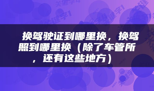  换驾驶证到哪里换，换驾照到哪里换（除了车管所，还有这些地方） 