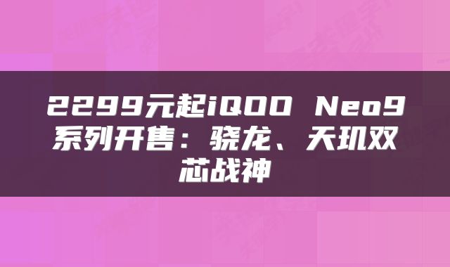 2299元起iQOO Neo9系列开售：骁龙、天玑双芯战神