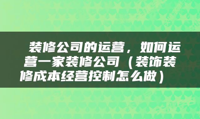  装修公司的运营，如何运营一家装修公司（装饰装修成本经营控制怎么做） 