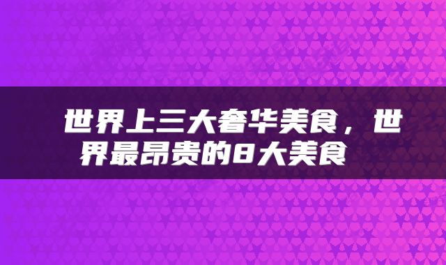  世界上三大奢华美食，世界最昂贵的8大美食 