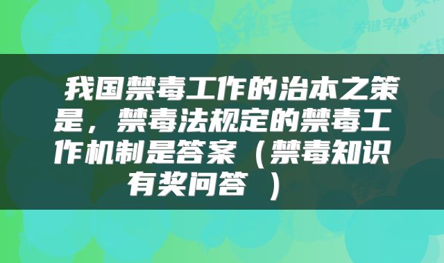  我国禁毒工作的治本之策是，禁毒法规定的禁毒工作机制是答案（禁毒知识有奖问答②） 