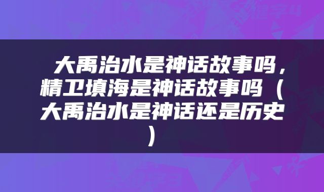 大禹治水是神话故事吗，精卫填海是神话故事吗（大禹治水是神话还是历史） 