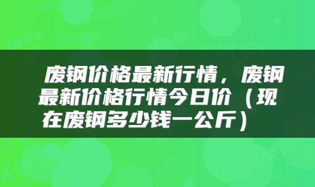  废钢价格最新行情，废钢最新价格行情今日价（现在废钢多少钱一公斤） 