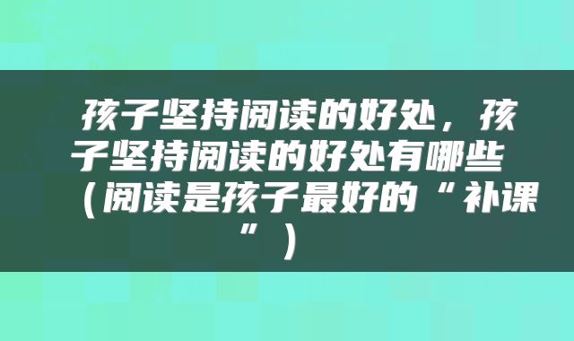  孩子坚持阅读的好处，孩子坚持阅读的好处有哪些（阅读是孩子最好的“补课”） 