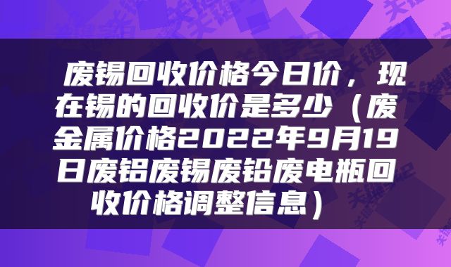  废锡回收价格今日价，现在锡的回收价是多少（废金属价格2022年9月19日废铝废锡废铅废电瓶回收价格调整信息） 