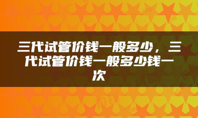 三代试管价钱一般多少，三代试管价钱一般多少钱一次
