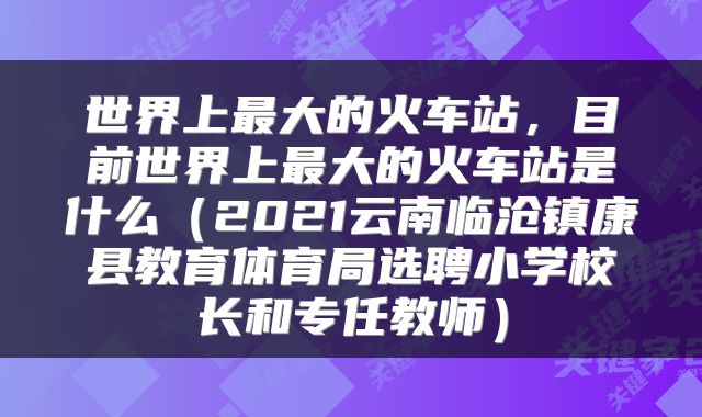 世界上最大的火车站，目前世界上最大的火车站是什么（2021云南临沧镇康县教育体育局选聘小学校长和专任教师）