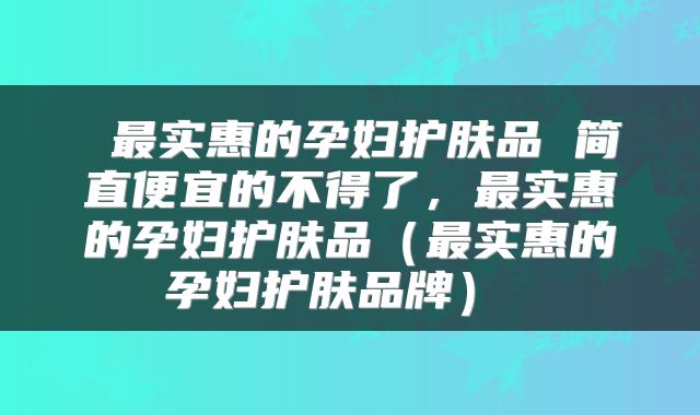 最实惠的孕妇护肤品 简直便宜的不得了，最实惠的孕妇护肤品（最实惠的孕妇护肤品牌） 