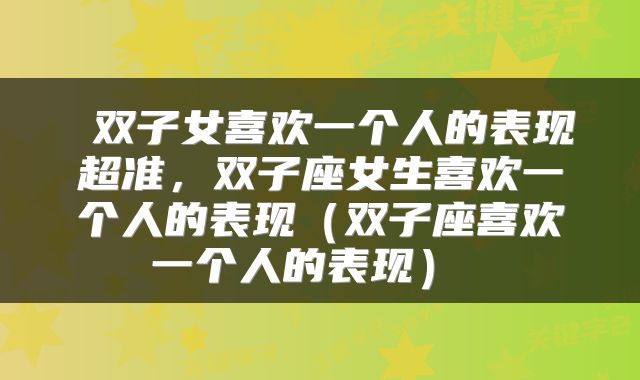  双子女喜欢一个人的表现超准，双子座女生喜欢一个人的表现（双子座喜欢一个人的表现） 