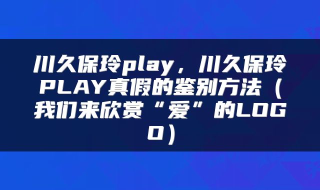 川久保玲play，川久保玲PLAY真假的鉴别方法（我们来欣赏“爱”的LOGO）