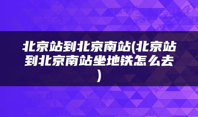 北京站到北京南站(北京站到北京南站坐地铁怎么去)