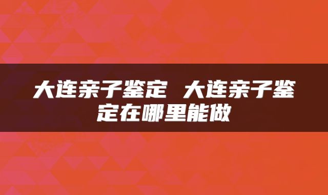 大连亲子鉴定 大连亲子鉴定在哪里能做
