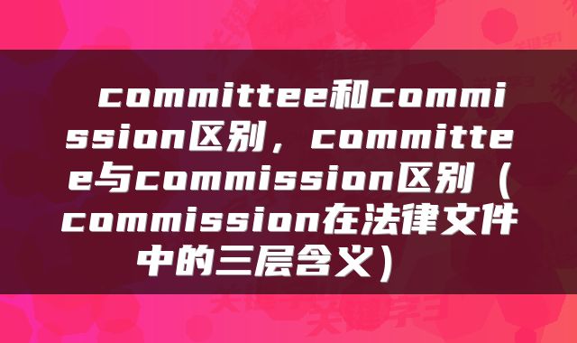  committee和commission区别，committee与commission区别（commission在法律文件中的三层含义） 
