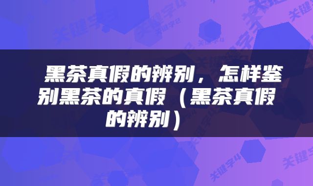  黑茶真假的辨别，怎样鉴别黑茶的真假（黑茶真假的辨别） 