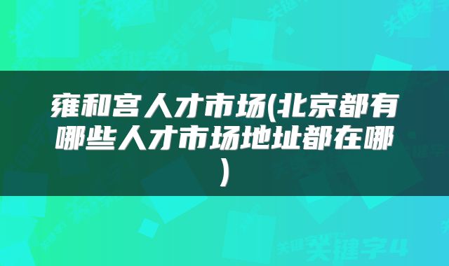 雍和宫人才市场(北京都有哪些人才市场地址都在哪)