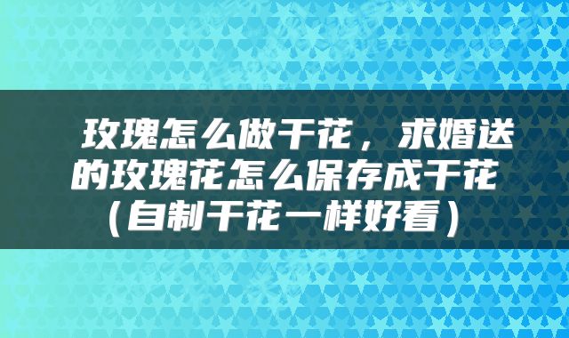玫瑰怎么做干花,求婚送的玫瑰花怎么保存成干花(自制干花一样好看)