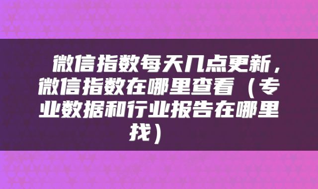 微信指数每天几点更新,微信指数在哪里查看(专业数据和行业报告在哪里找)