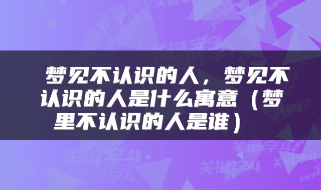 梦见不认识的人,梦见不认识的人是什么寓意(梦里不认识的人是谁)