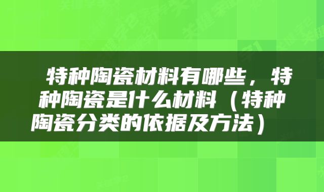 特种陶瓷材料有哪些,特种陶瓷是什么材料(特种陶瓷分类的依据及方法)