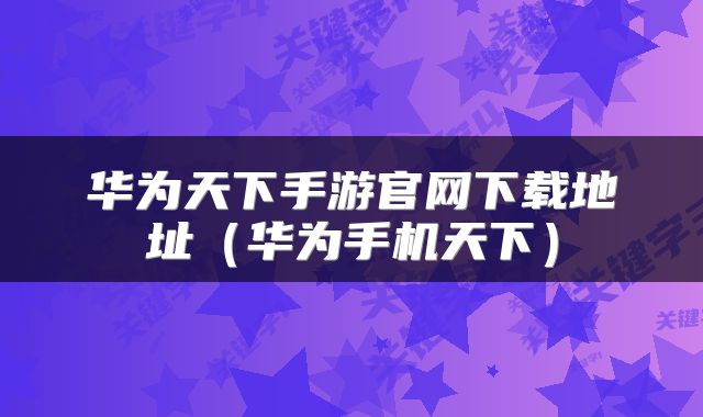 华为天下手游官网下载地址(华为手机天下)