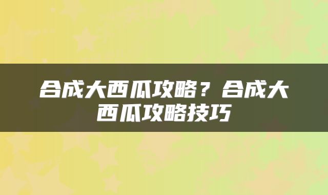 合成大西瓜攻略？合成大西瓜攻略技巧