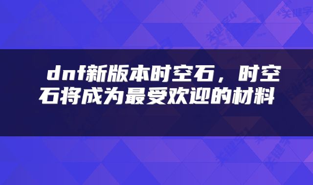 dnf新版本时空石,时空石将成为最受欢迎的材料