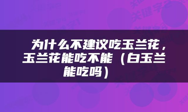 为什么不建议吃玉兰花,玉兰花能吃不能(白玉兰能吃吗)