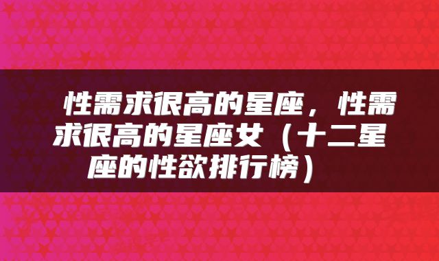 性需求很高的星座，性需求很高的星座女（十二星座的性欲排行榜） 