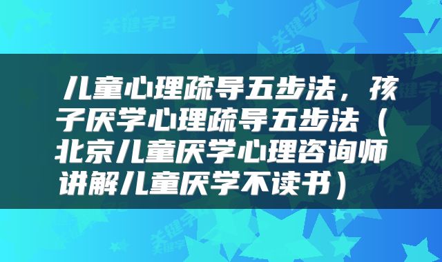  儿童心理疏导五步法，孩子厌学心理疏导五步法（北京儿童厌学心理咨询师讲解儿童厌学不读书） 