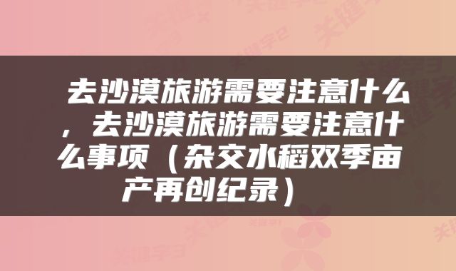 去沙漠旅游需要注意什么,去沙漠旅游需要注意什么事项(杂交水稻双季亩产再创纪录)