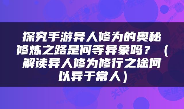 探究手游异人修为的奥秘修炼之路是何等异象吗?(解读异人修为修行之途何以异于常人)