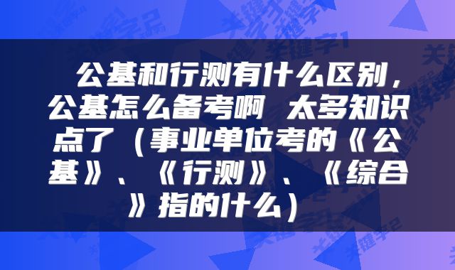 公基和行测有什么区别,公基怎么备考啊 太多知识点了(事业单位考的《公基》、《行测》、《综合》指的什么)