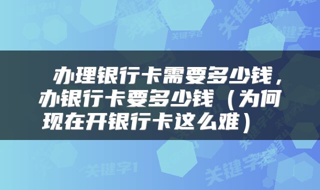  办理银行卡需要多少钱，办银行卡要多少钱（为何现在开银行卡这么难） 