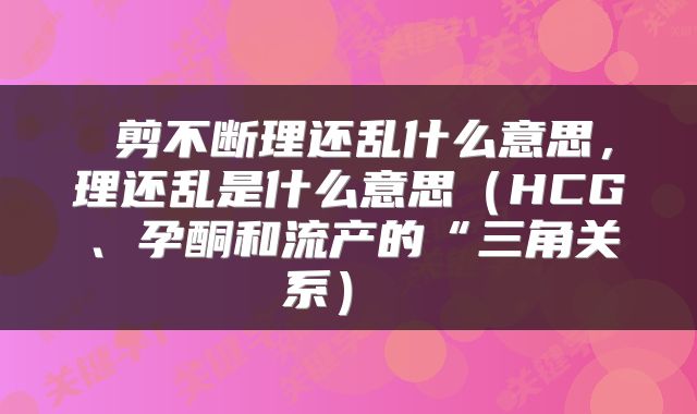  剪不断理还乱什么意思，理还乱是什么意思（HCG、孕酮和流产的“三角关系） 