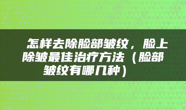 怎样去除脸部皱纹,脸上除皱最佳治疗方法(脸部皱纹有哪几种)