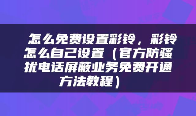 怎么免费设置彩铃,彩铃怎么自己设置(官方防骚扰电话屏蔽业务免费开通方法教程)