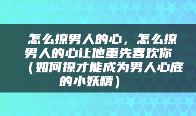怎么撩男人的心,怎么撩男人的心让他重先喜欢你(如何撩才能成为男人心底的小妖精)