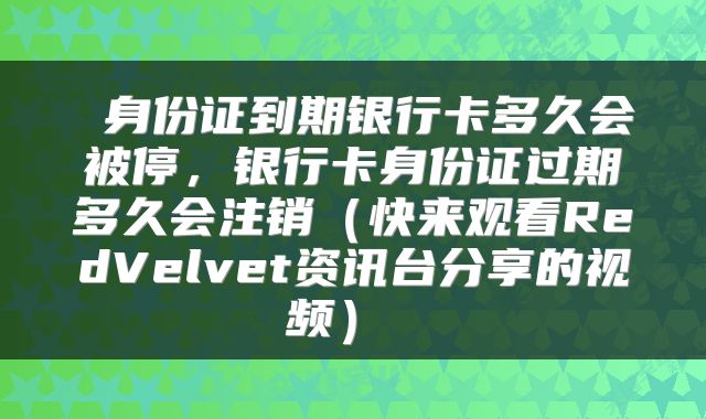  身份证到期银行卡多久会被停，银行卡身份证过期多久会注销（快来观看RedVelvet资讯台分享的视频） 