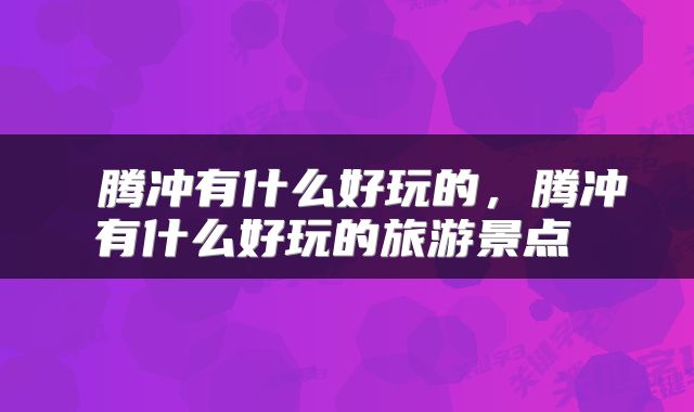  腾冲有什么好玩的，腾冲有什么好玩的旅游景点 