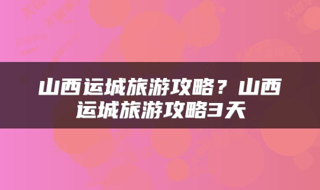 山西运城旅游攻略?山西运城旅游攻略3天