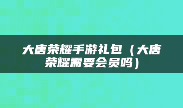 大唐荣耀手游礼包(大唐荣耀需要会员吗)