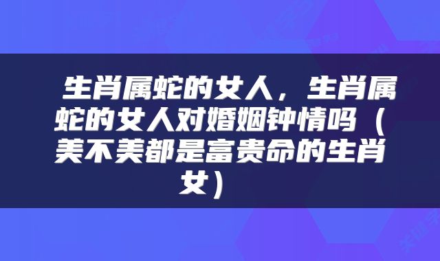 生肖属蛇的女人,生肖属蛇的女人对婚姻钟情吗(美不美都是富贵命的生肖女)