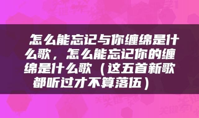  怎么能忘记与你缠绵是什么歌，怎么能忘记你的缠绵是什么歌（这五首新歌都听过才不算落伍） 
