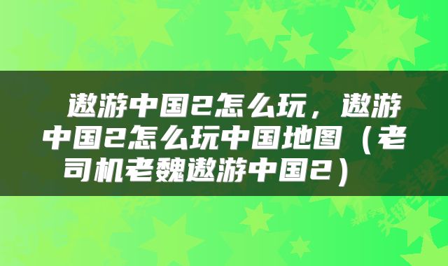  遨游中国2怎么玩，遨游中国2怎么玩中国地图（老司机老魏遨游中国2） 
