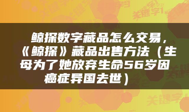 鲸探数字藏品怎么交易,《鲸探》藏品出售方法(生母为了她放弃生命56岁因癌症异国去世)